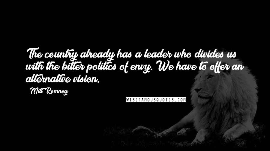 Mitt Romney Quotes: The country already has a leader who divides us with the bitter politics of envy. We have to offer an alternative vision.
