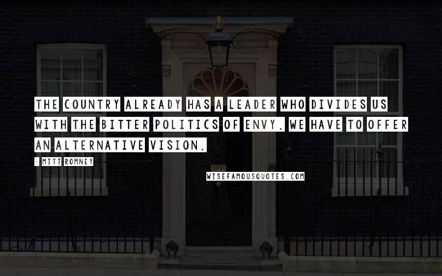 Mitt Romney Quotes: The country already has a leader who divides us with the bitter politics of envy. We have to offer an alternative vision.