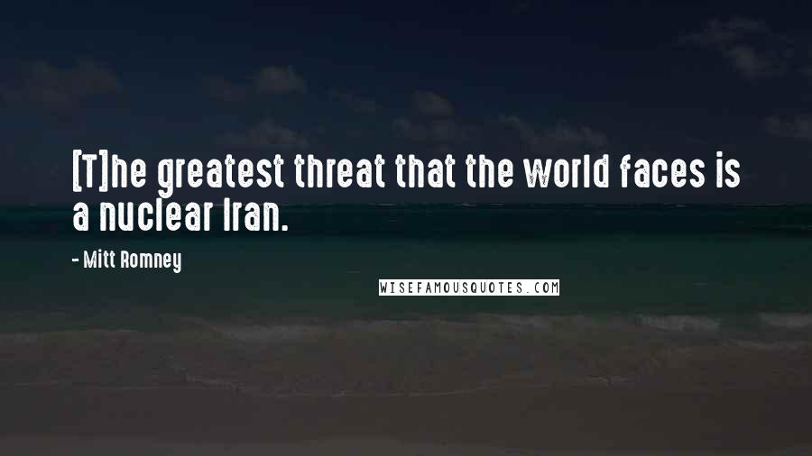 Mitt Romney Quotes: [T]he greatest threat that the world faces is a nuclear Iran.