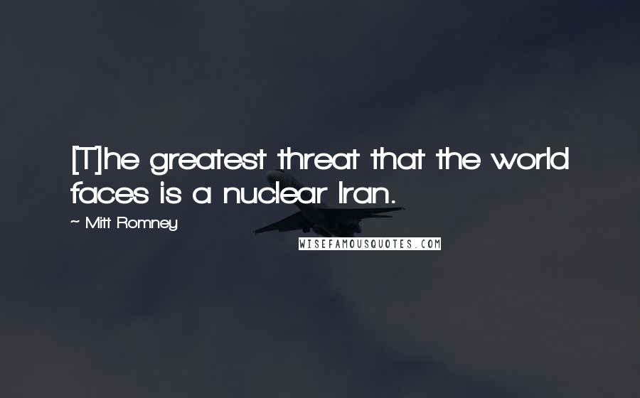 Mitt Romney Quotes: [T]he greatest threat that the world faces is a nuclear Iran.