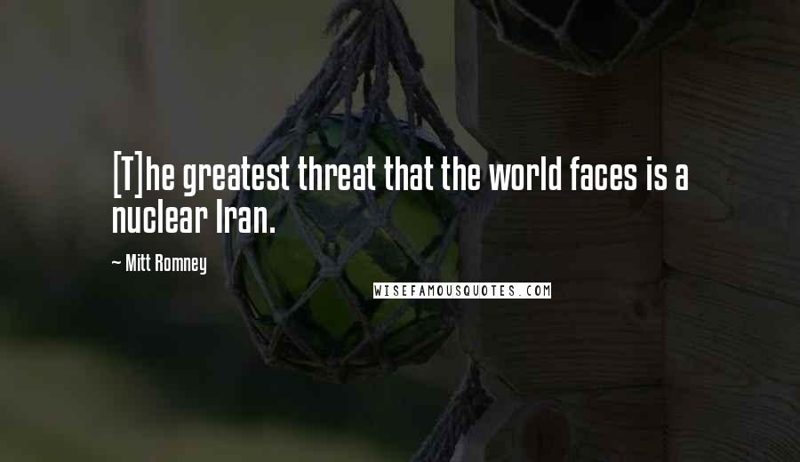 Mitt Romney Quotes: [T]he greatest threat that the world faces is a nuclear Iran.