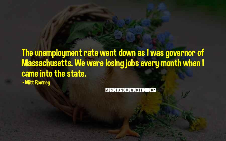 Mitt Romney Quotes: The unemployment rate went down as I was governor of Massachusetts. We were losing jobs every month when I came into the state.