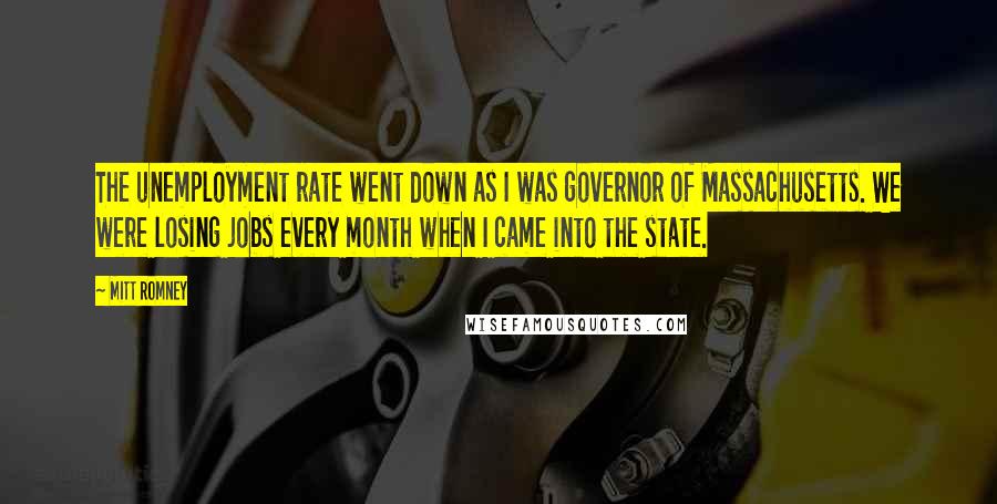 Mitt Romney Quotes: The unemployment rate went down as I was governor of Massachusetts. We were losing jobs every month when I came into the state.