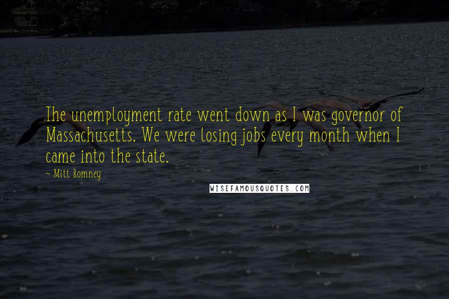 Mitt Romney Quotes: The unemployment rate went down as I was governor of Massachusetts. We were losing jobs every month when I came into the state.