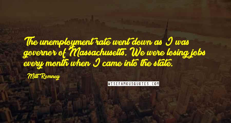 Mitt Romney Quotes: The unemployment rate went down as I was governor of Massachusetts. We were losing jobs every month when I came into the state.