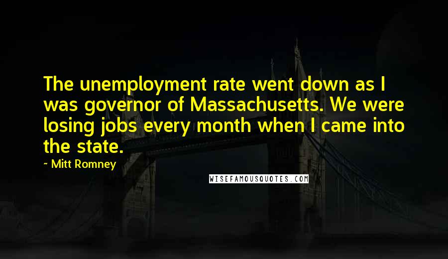 Mitt Romney Quotes: The unemployment rate went down as I was governor of Massachusetts. We were losing jobs every month when I came into the state.