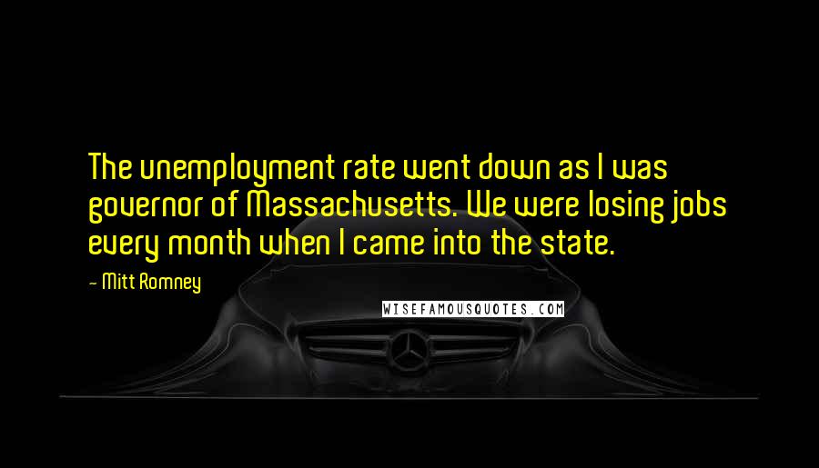 Mitt Romney Quotes: The unemployment rate went down as I was governor of Massachusetts. We were losing jobs every month when I came into the state.