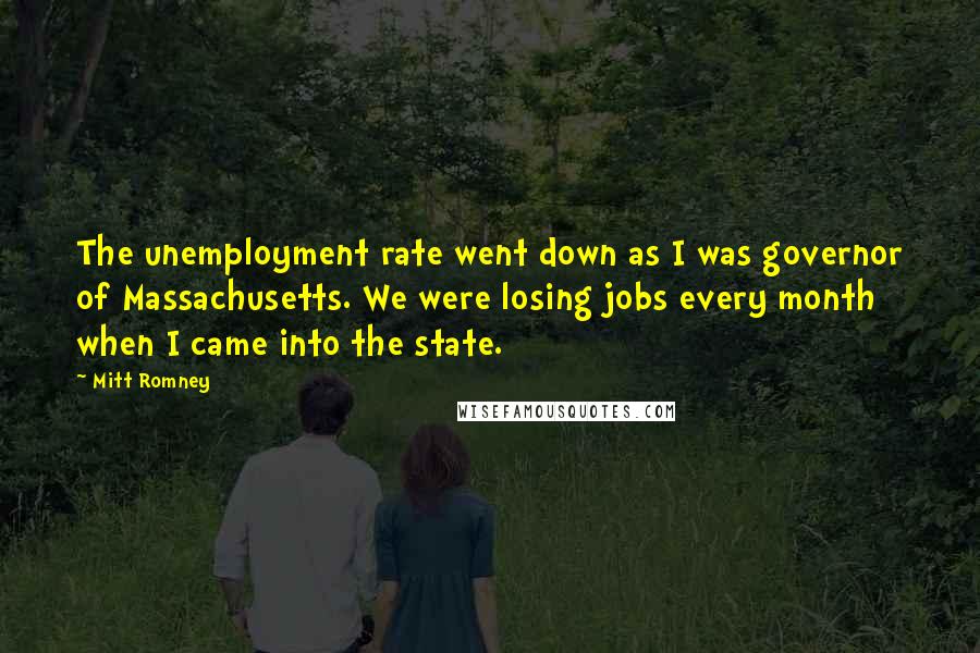 Mitt Romney Quotes: The unemployment rate went down as I was governor of Massachusetts. We were losing jobs every month when I came into the state.