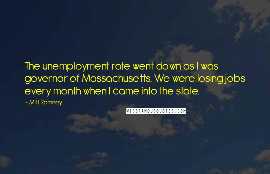 Mitt Romney Quotes: The unemployment rate went down as I was governor of Massachusetts. We were losing jobs every month when I came into the state.