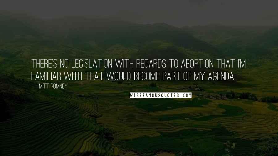 Mitt Romney Quotes: There's no legislation with regards to abortion that I'm familiar with that would become part of my agenda.