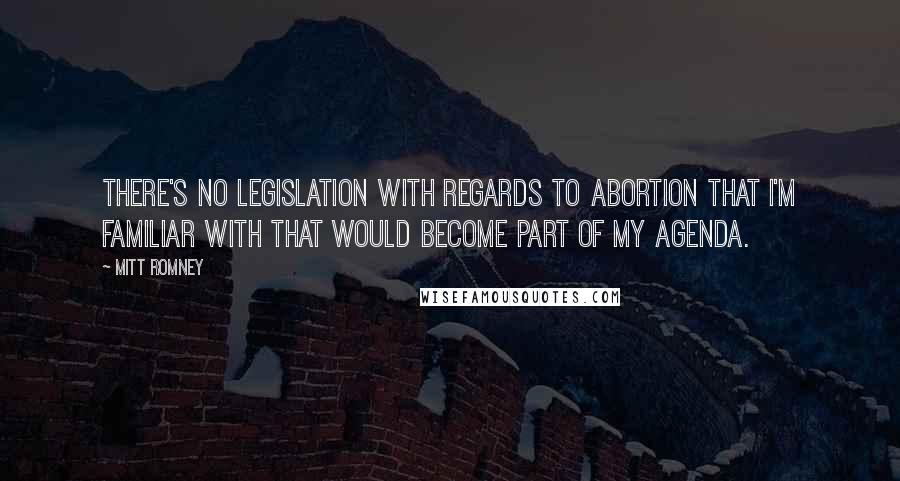 Mitt Romney Quotes: There's no legislation with regards to abortion that I'm familiar with that would become part of my agenda.