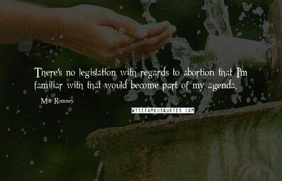 Mitt Romney Quotes: There's no legislation with regards to abortion that I'm familiar with that would become part of my agenda.