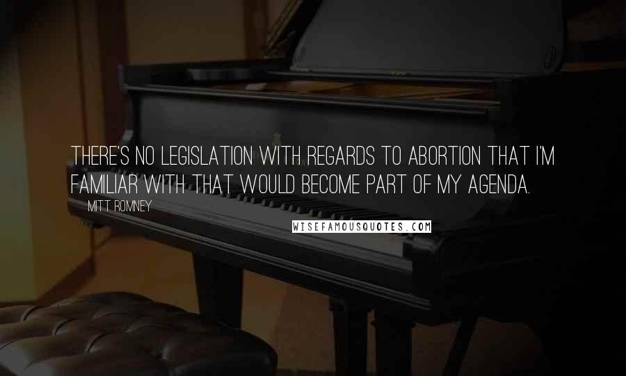 Mitt Romney Quotes: There's no legislation with regards to abortion that I'm familiar with that would become part of my agenda.