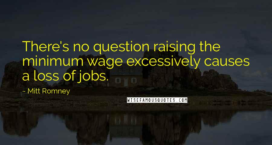 Mitt Romney Quotes: There's no question raising the minimum wage excessively causes a loss of jobs.