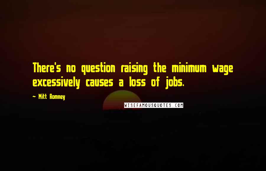 Mitt Romney Quotes: There's no question raising the minimum wage excessively causes a loss of jobs.