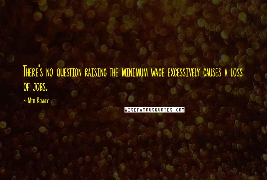Mitt Romney Quotes: There's no question raising the minimum wage excessively causes a loss of jobs.