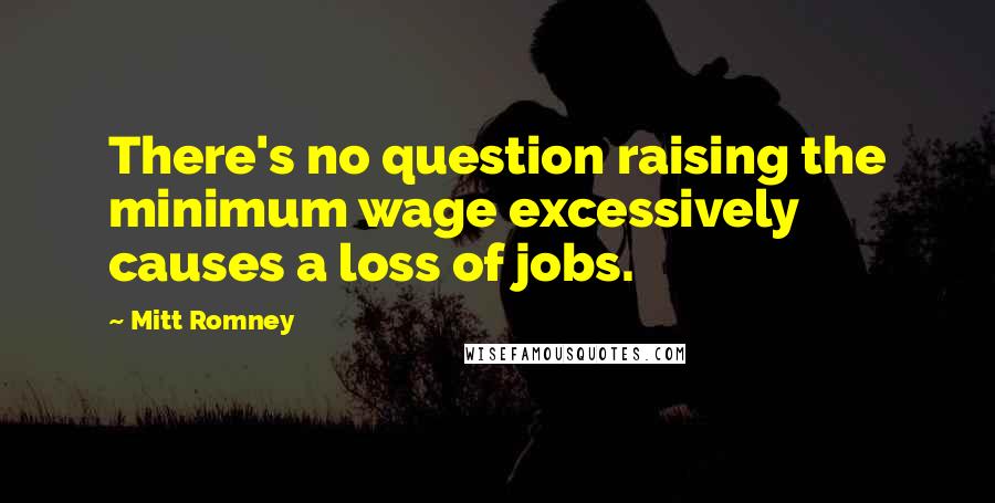 Mitt Romney Quotes: There's no question raising the minimum wage excessively causes a loss of jobs.