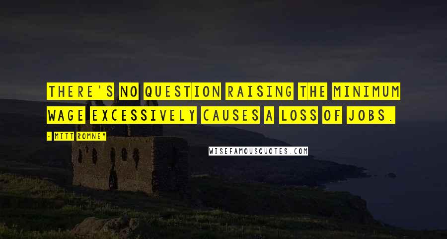 Mitt Romney Quotes: There's no question raising the minimum wage excessively causes a loss of jobs.