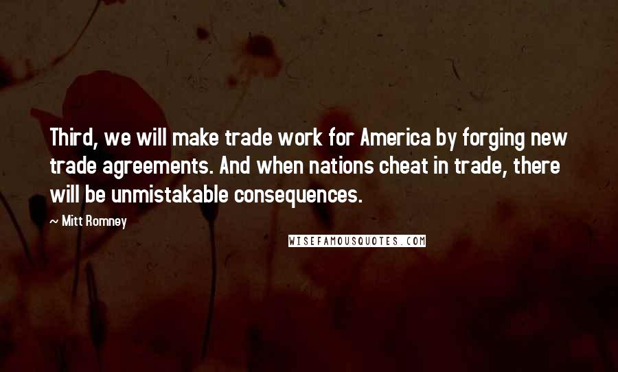 Mitt Romney Quotes: Third, we will make trade work for America by forging new trade agreements. And when nations cheat in trade, there will be unmistakable consequences.