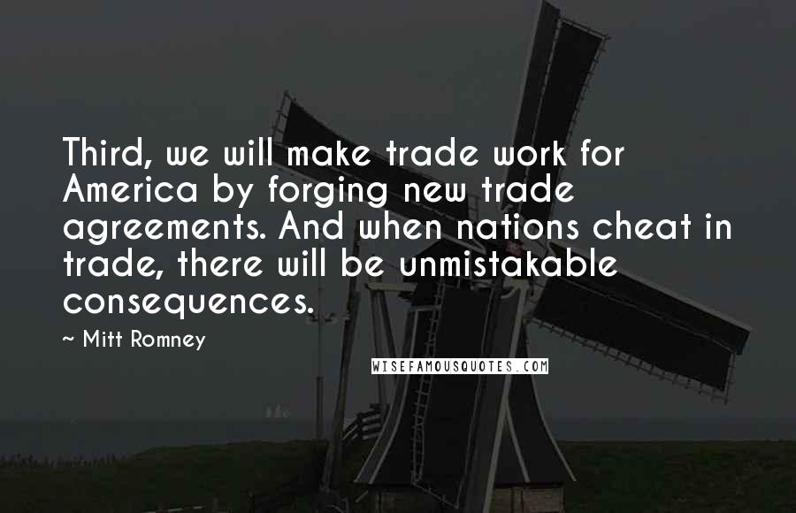 Mitt Romney Quotes: Third, we will make trade work for America by forging new trade agreements. And when nations cheat in trade, there will be unmistakable consequences.