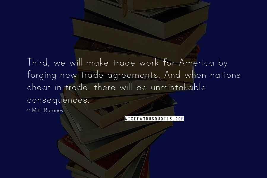 Mitt Romney Quotes: Third, we will make trade work for America by forging new trade agreements. And when nations cheat in trade, there will be unmistakable consequences.