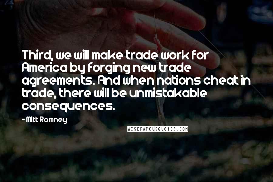 Mitt Romney Quotes: Third, we will make trade work for America by forging new trade agreements. And when nations cheat in trade, there will be unmistakable consequences.