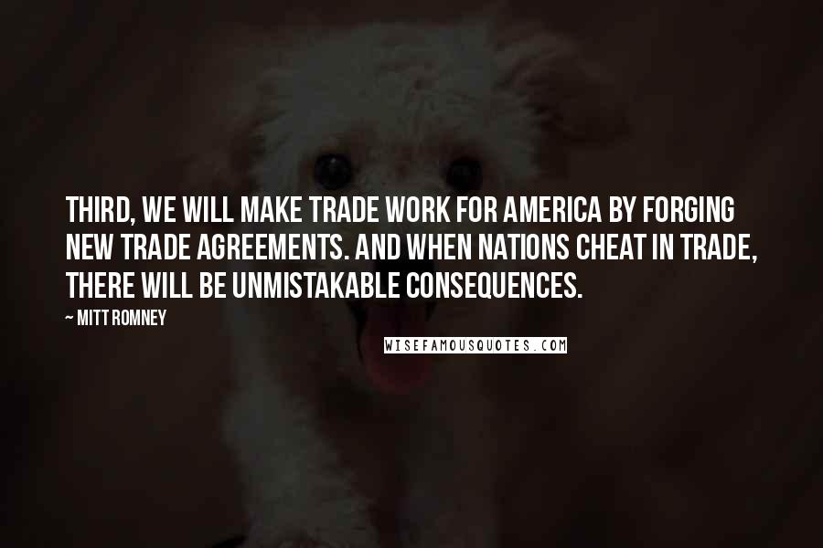 Mitt Romney Quotes: Third, we will make trade work for America by forging new trade agreements. And when nations cheat in trade, there will be unmistakable consequences.