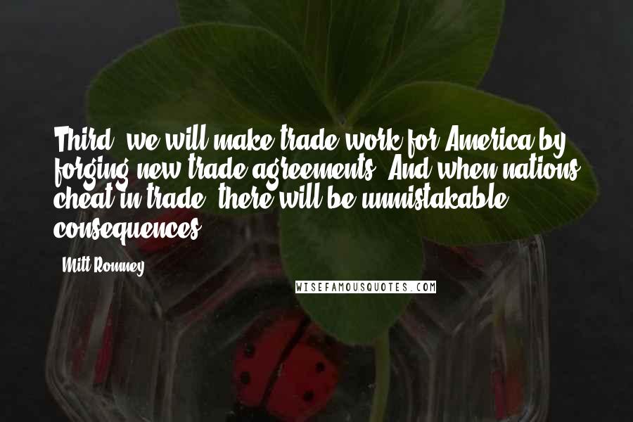 Mitt Romney Quotes: Third, we will make trade work for America by forging new trade agreements. And when nations cheat in trade, there will be unmistakable consequences.