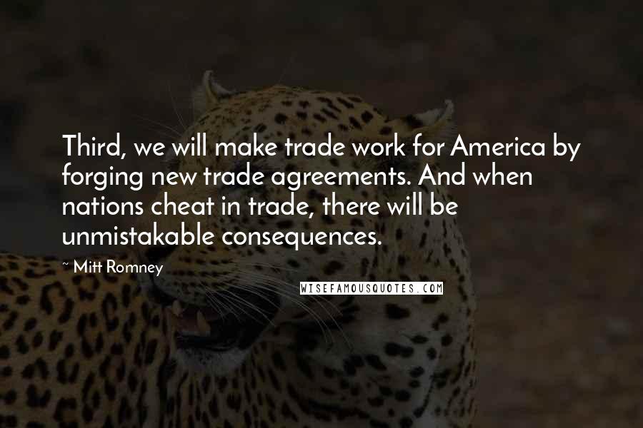 Mitt Romney Quotes: Third, we will make trade work for America by forging new trade agreements. And when nations cheat in trade, there will be unmistakable consequences.