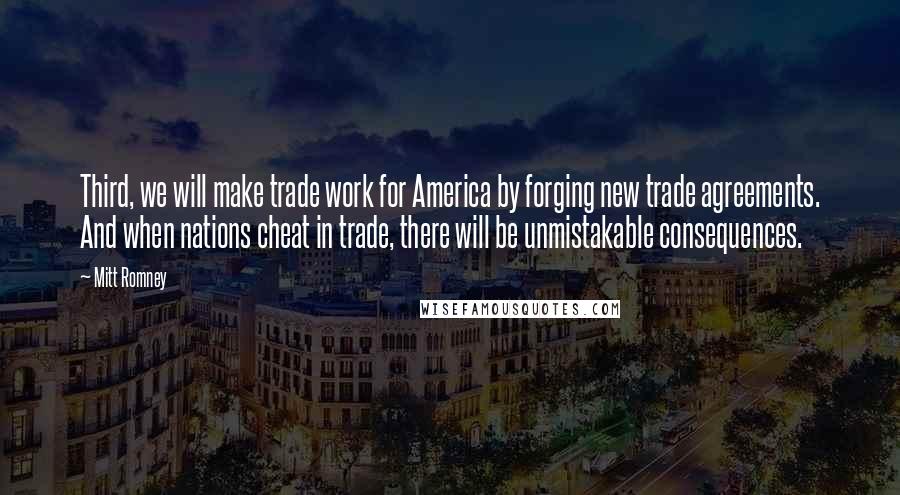 Mitt Romney Quotes: Third, we will make trade work for America by forging new trade agreements. And when nations cheat in trade, there will be unmistakable consequences.