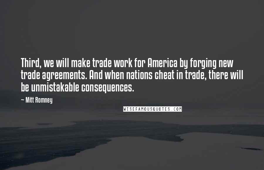 Mitt Romney Quotes: Third, we will make trade work for America by forging new trade agreements. And when nations cheat in trade, there will be unmistakable consequences.