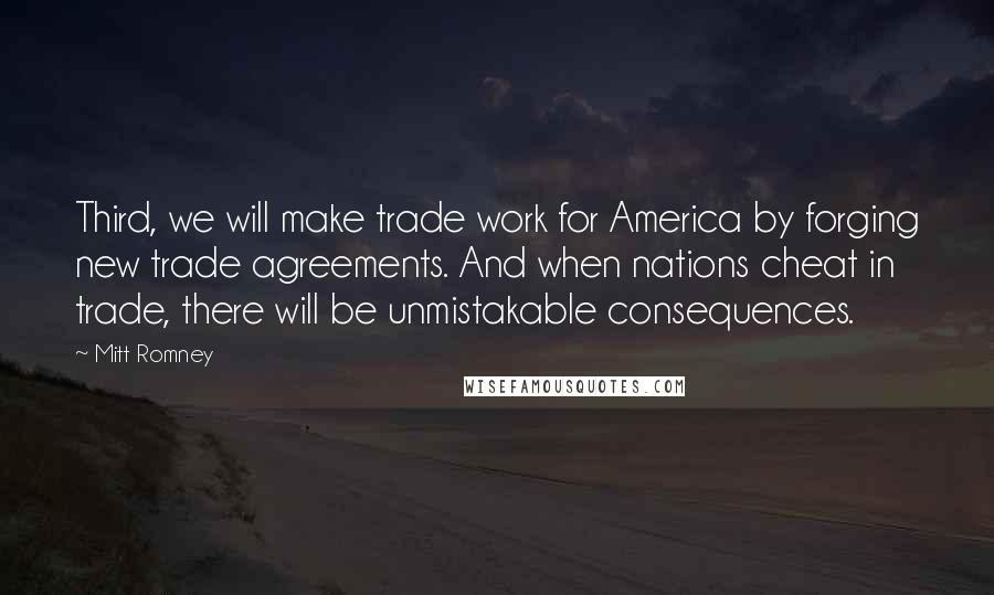Mitt Romney Quotes: Third, we will make trade work for America by forging new trade agreements. And when nations cheat in trade, there will be unmistakable consequences.