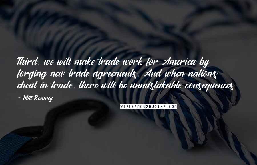 Mitt Romney Quotes: Third, we will make trade work for America by forging new trade agreements. And when nations cheat in trade, there will be unmistakable consequences.