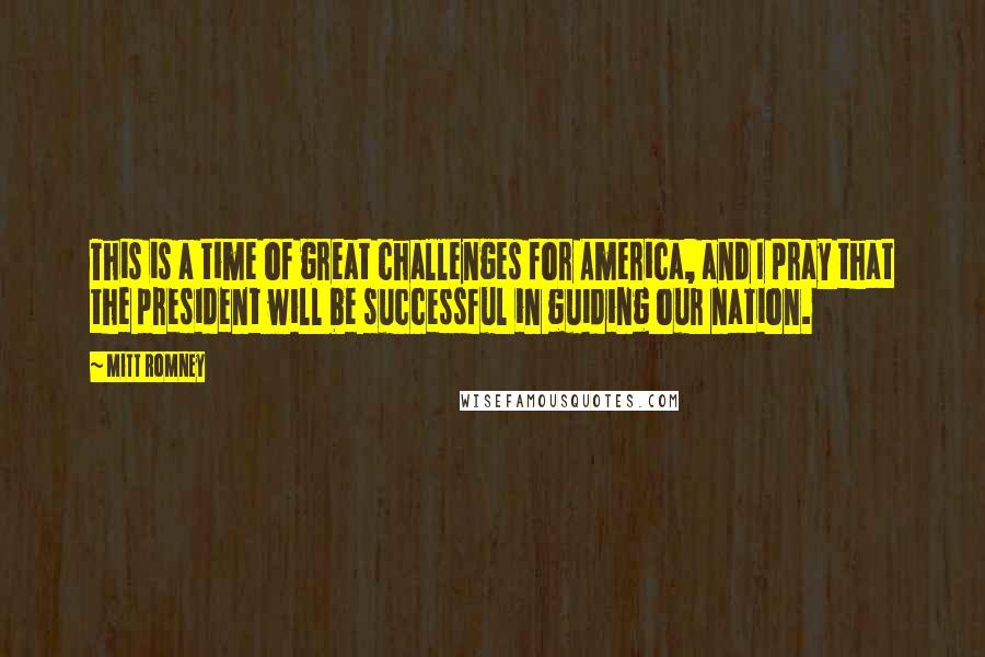 Mitt Romney Quotes: This is a time of great challenges for America, and I pray that the president will be successful in guiding our nation.