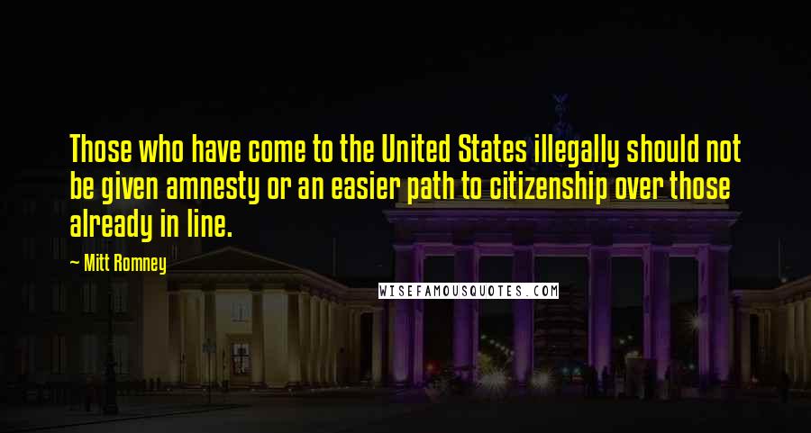 Mitt Romney Quotes: Those who have come to the United States illegally should not be given amnesty or an easier path to citizenship over those already in line.