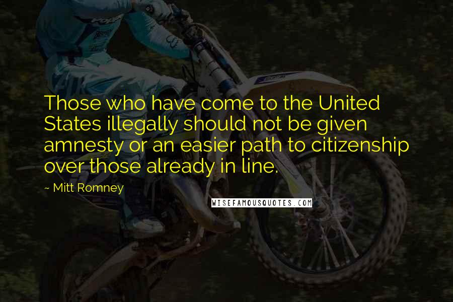 Mitt Romney Quotes: Those who have come to the United States illegally should not be given amnesty or an easier path to citizenship over those already in line.