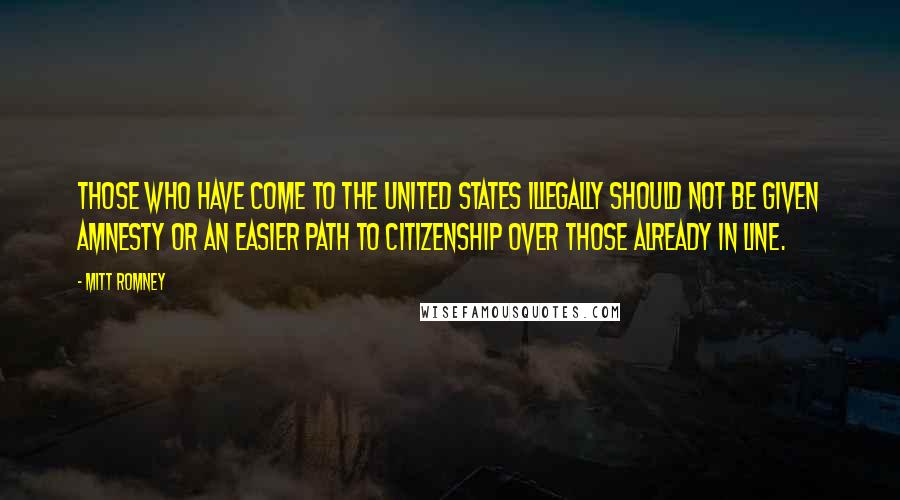 Mitt Romney Quotes: Those who have come to the United States illegally should not be given amnesty or an easier path to citizenship over those already in line.