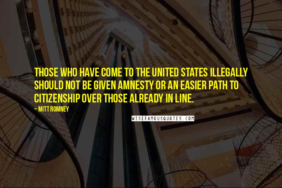 Mitt Romney Quotes: Those who have come to the United States illegally should not be given amnesty or an easier path to citizenship over those already in line.