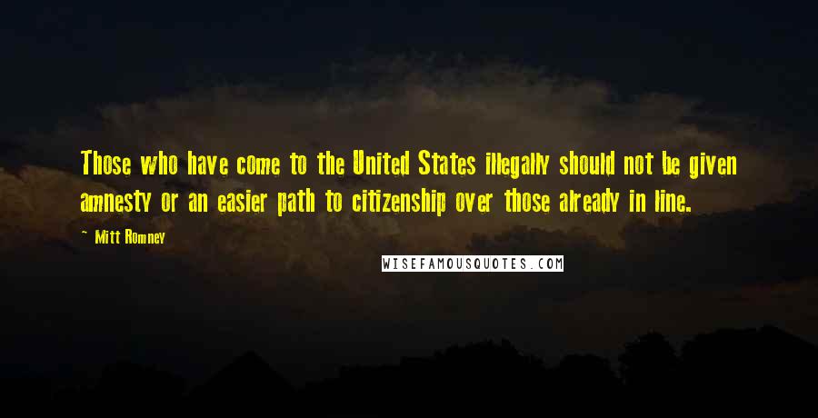 Mitt Romney Quotes: Those who have come to the United States illegally should not be given amnesty or an easier path to citizenship over those already in line.