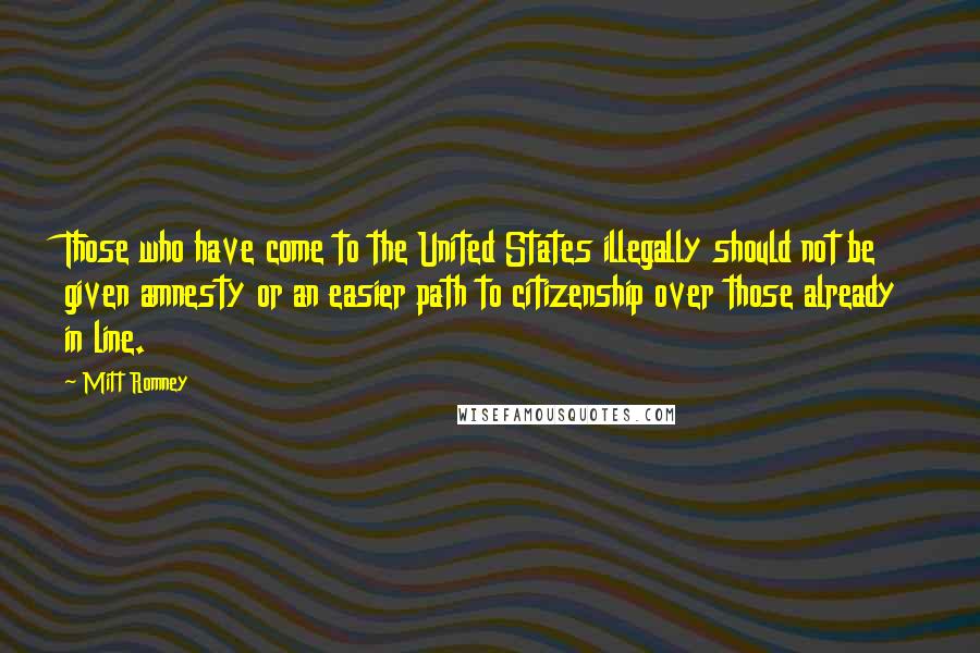 Mitt Romney Quotes: Those who have come to the United States illegally should not be given amnesty or an easier path to citizenship over those already in line.