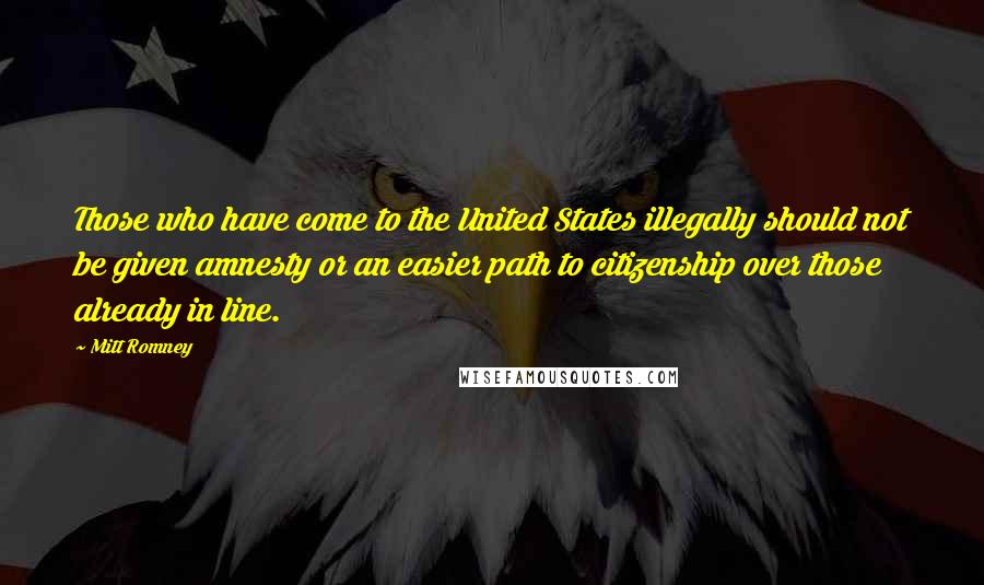 Mitt Romney Quotes: Those who have come to the United States illegally should not be given amnesty or an easier path to citizenship over those already in line.