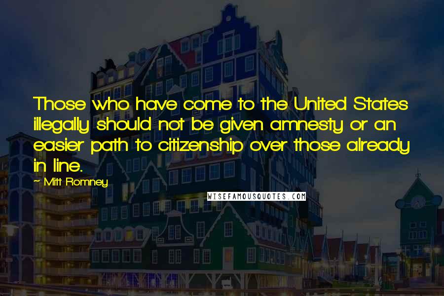 Mitt Romney Quotes: Those who have come to the United States illegally should not be given amnesty or an easier path to citizenship over those already in line.