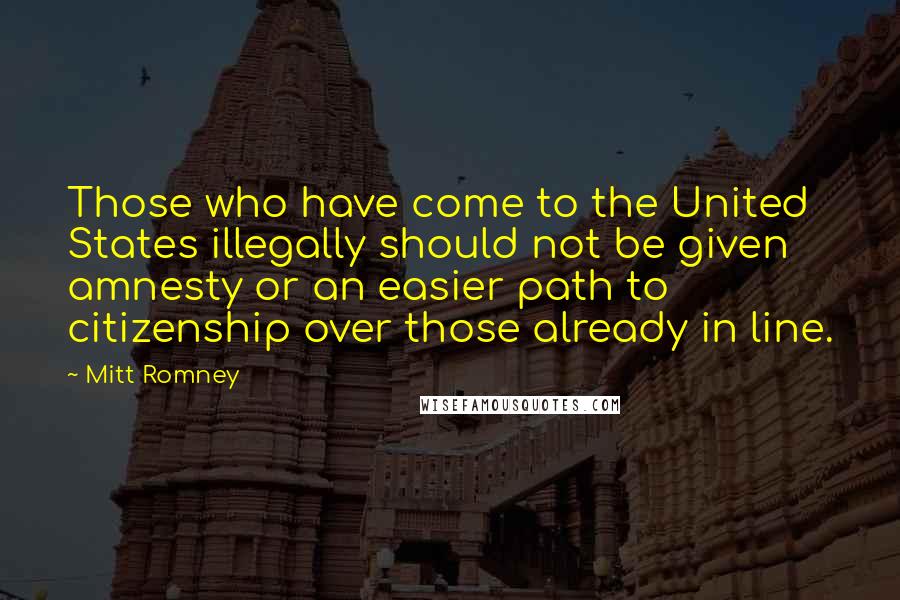 Mitt Romney Quotes: Those who have come to the United States illegally should not be given amnesty or an easier path to citizenship over those already in line.