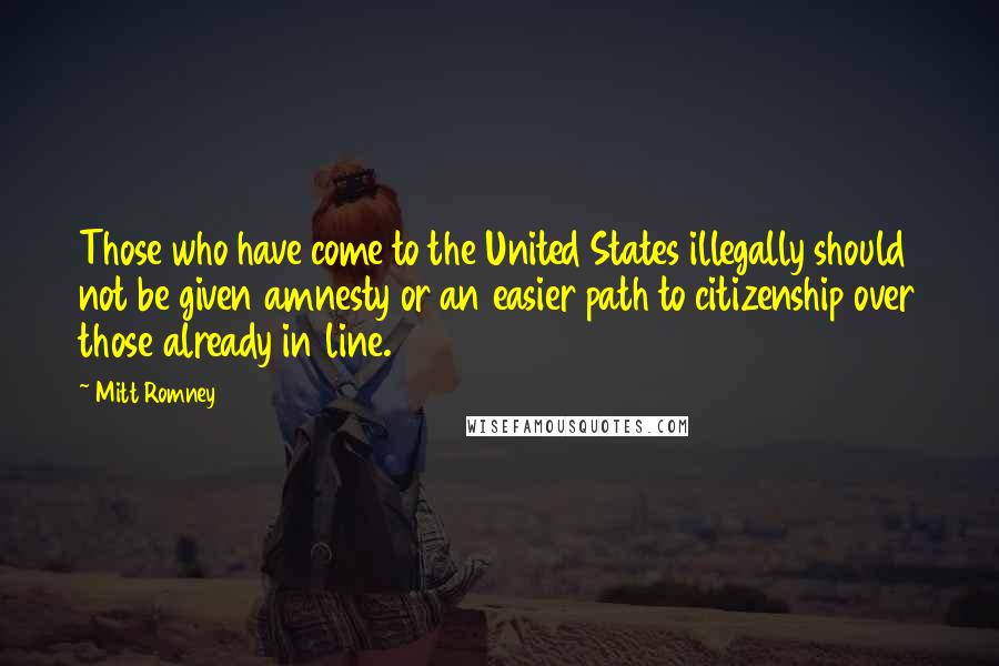 Mitt Romney Quotes: Those who have come to the United States illegally should not be given amnesty or an easier path to citizenship over those already in line.