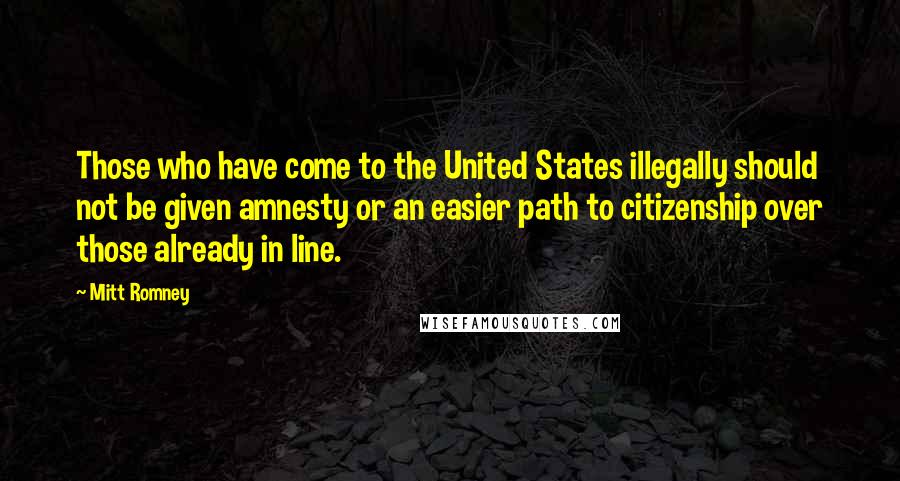 Mitt Romney Quotes: Those who have come to the United States illegally should not be given amnesty or an easier path to citizenship over those already in line.