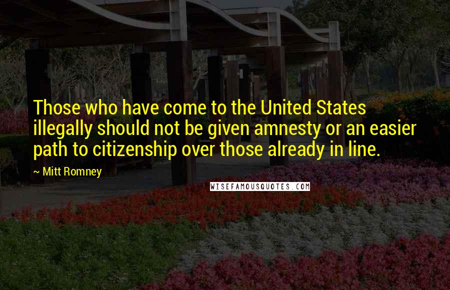 Mitt Romney Quotes: Those who have come to the United States illegally should not be given amnesty or an easier path to citizenship over those already in line.