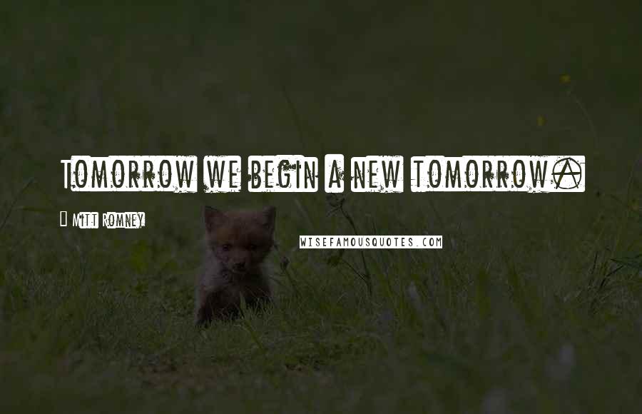 Mitt Romney Quotes: Tomorrow we begin a new tomorrow.