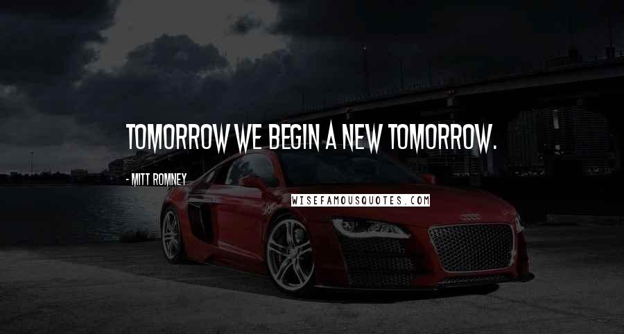 Mitt Romney Quotes: Tomorrow we begin a new tomorrow.