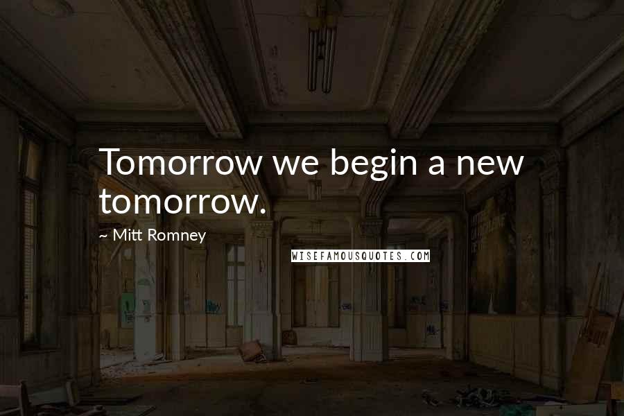 Mitt Romney Quotes: Tomorrow we begin a new tomorrow.