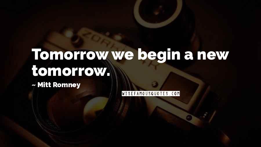 Mitt Romney Quotes: Tomorrow we begin a new tomorrow.